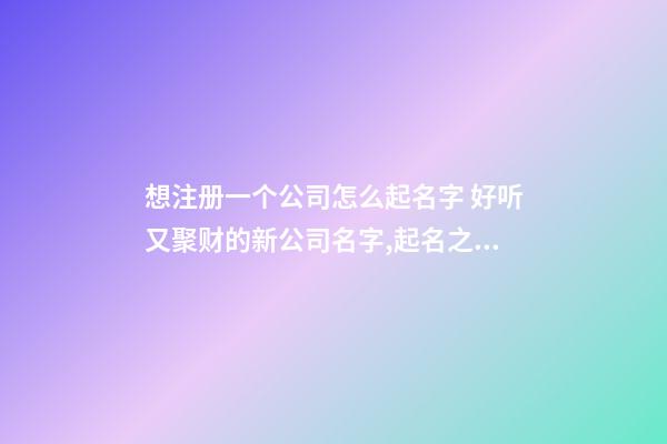 想注册一个公司怎么起名字 好听又聚财的新公司名字,起名之家-第1张-公司起名-玄机派